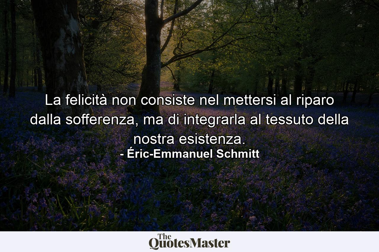 La felicità non consiste nel mettersi al riparo dalla sofferenza, ma di integrarla al tessuto della nostra esistenza. - Quote by Éric-Emmanuel Schmitt