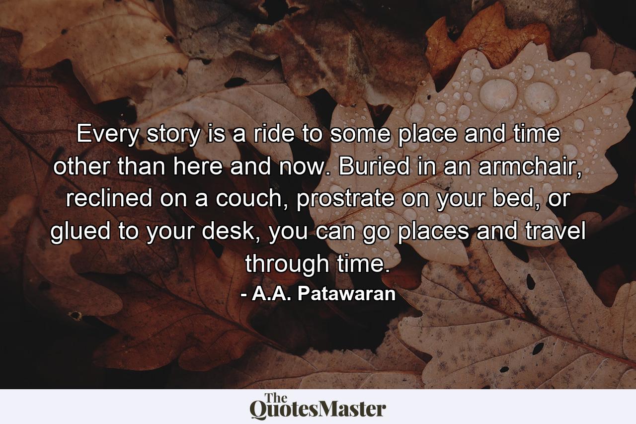 Every story is a ride to some place and time other than here and now. Buried in an armchair, reclined on a couch, prostrate on your bed, or glued to your desk, you can go places and travel through time. - Quote by A.A. Patawaran