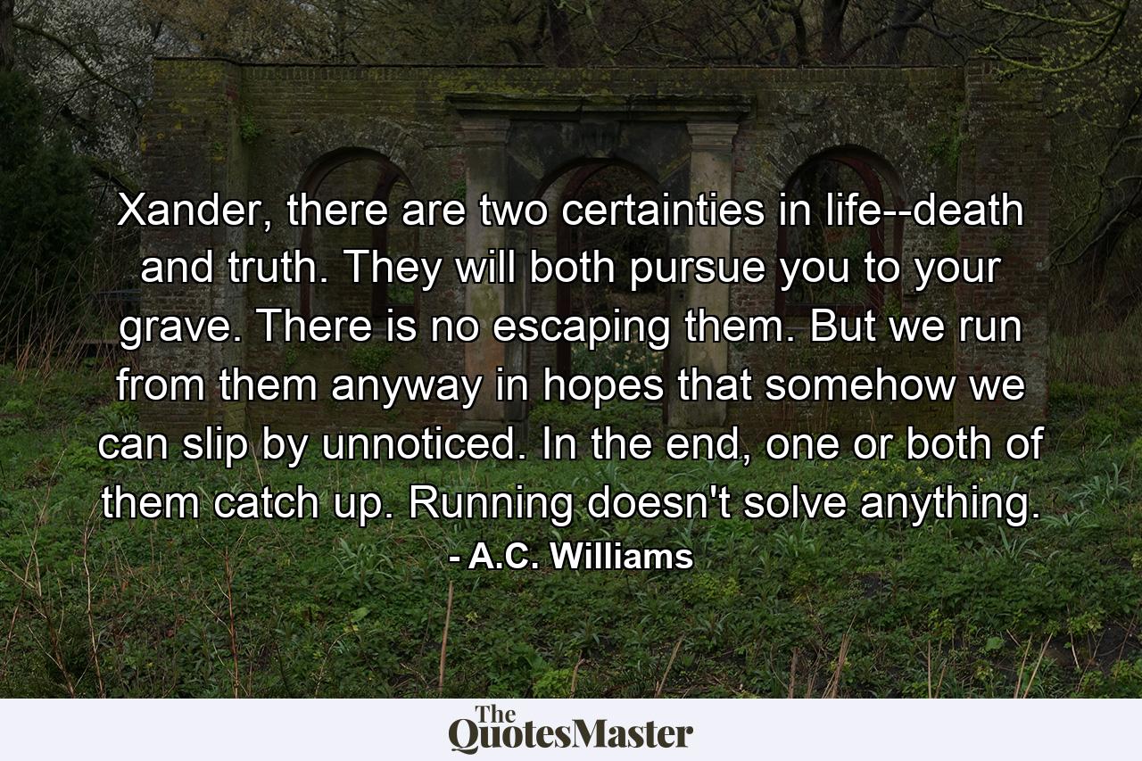 Xander, there are two certainties in life--death and truth. They will both pursue you to your grave. There is no escaping them. But we run from them anyway in hopes that somehow we can slip by unnoticed. In the end, one or both of them catch up. Running doesn't solve anything. - Quote by A.C. Williams