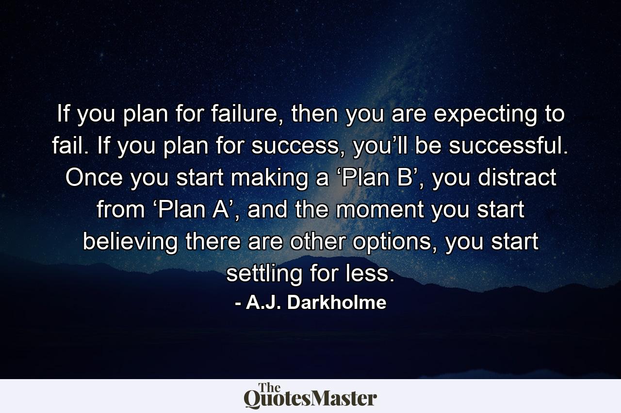 If you plan for failure, then you are expecting to fail. If you plan for success, you’ll be successful. Once you start making a ‘Plan B’, you distract from ‘Plan A’, and the moment you start believing there are other options, you start settling for less. - Quote by A.J. Darkholme