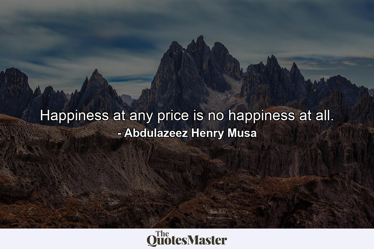 Happiness at any price is no happiness at all. - Quote by Abdulazeez Henry Musa