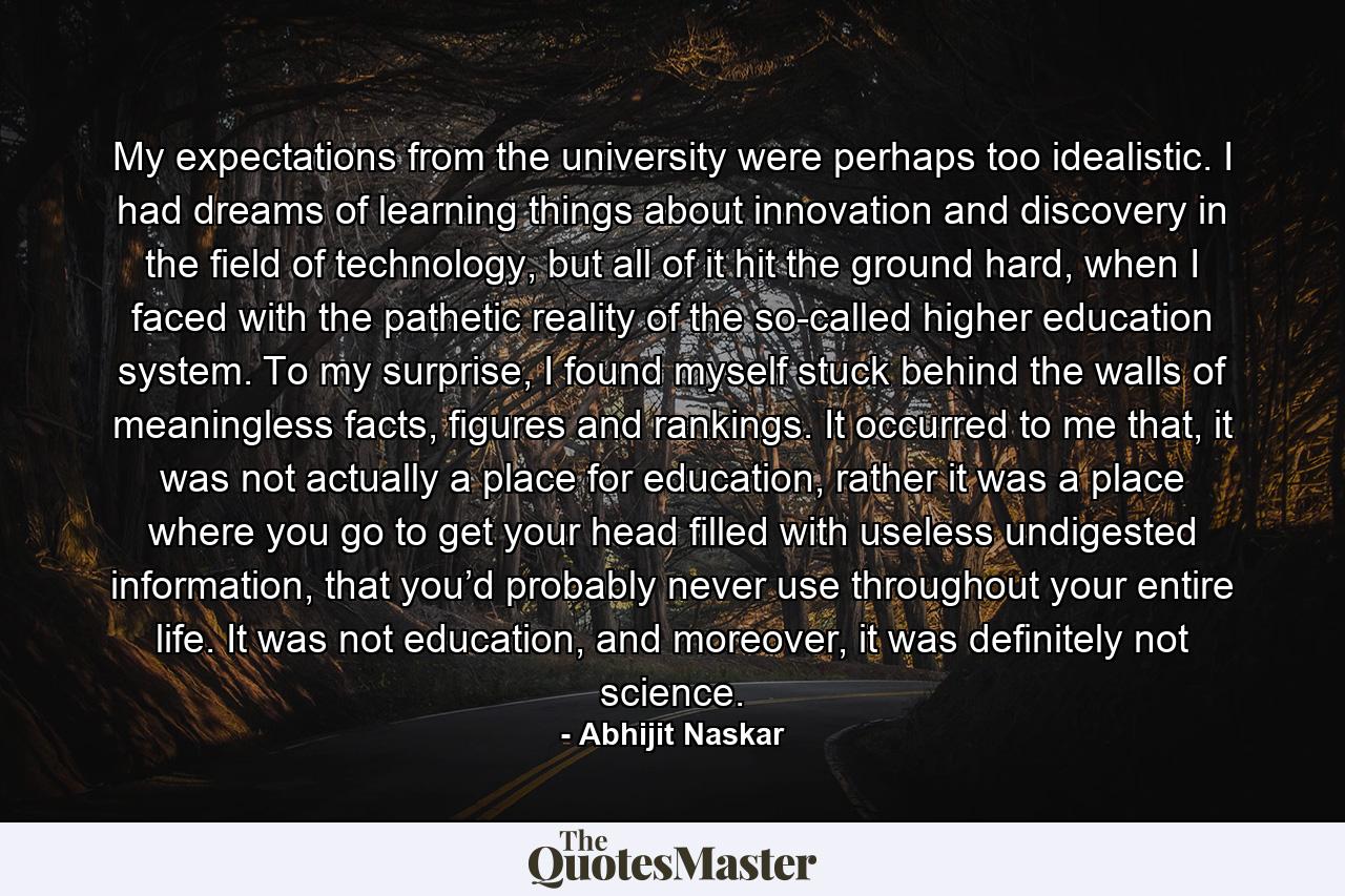 My expectations from the university were perhaps too idealistic. I had dreams of learning things about innovation and discovery in the field of technology, but all of it hit the ground hard, when I faced with the pathetic reality of the so-called higher education system. To my surprise, I found myself stuck behind the walls of meaningless facts, figures and rankings. It occurred to me that, it was not actually a place for education, rather it was a place where you go to get your head filled with useless undigested information, that you’d probably never use throughout your entire life. It was not education, and moreover, it was definitely not science. - Quote by Abhijit Naskar