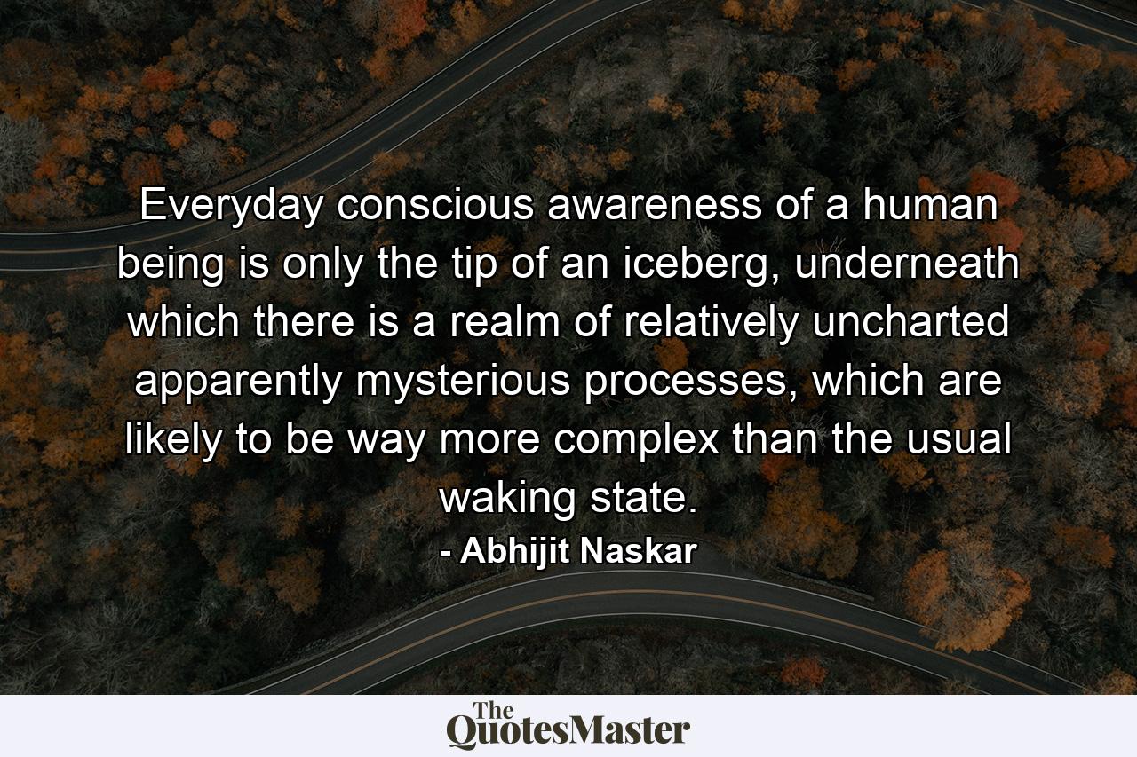 Everyday conscious awareness of a human being is only the tip of an iceberg, underneath which there is a realm of relatively uncharted apparently mysterious processes, which are likely to be way more complex than the usual waking state. - Quote by Abhijit Naskar