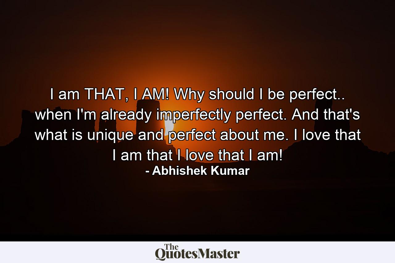 I am THAT, I AM! Why should I be perfect.. when I'm already imperfectly perfect. And that's what is unique and perfect about me. I love that I am that I love that I am! - Quote by Abhishek Kumar