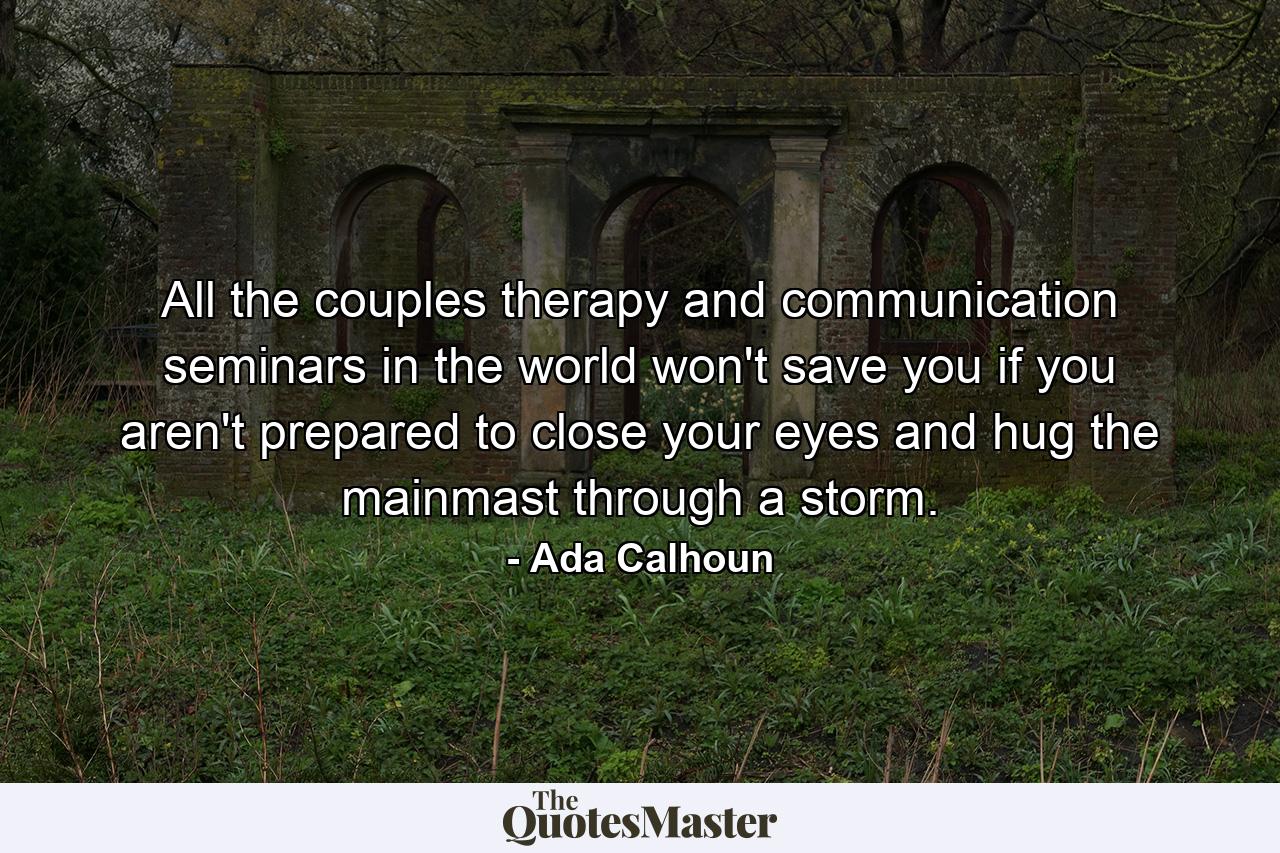 All the couples therapy and communication seminars in the world won't save you if you aren't prepared to close your eyes and hug the mainmast through a storm. - Quote by Ada Calhoun