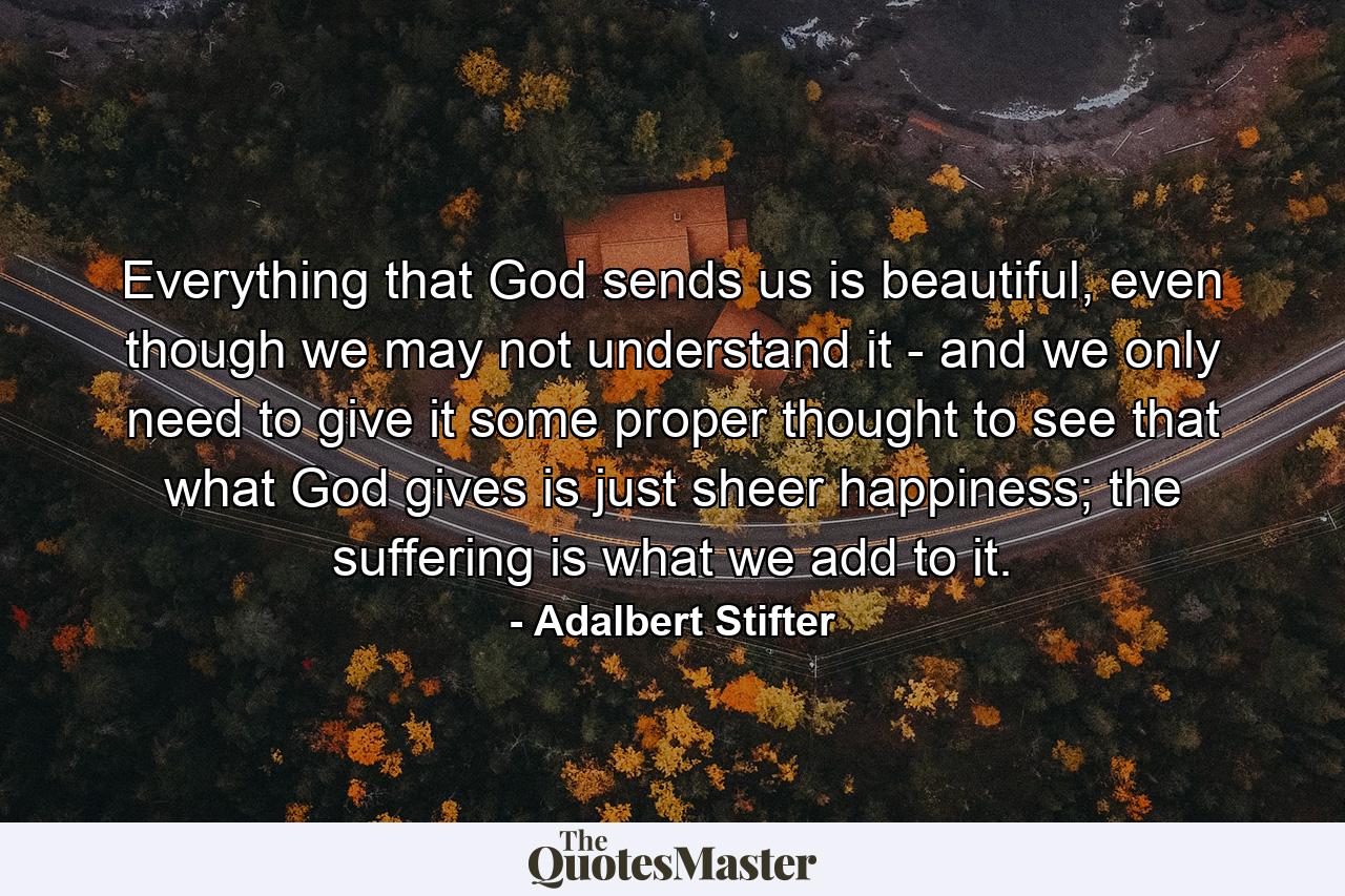 Everything that God sends us is beautiful, even though we may not understand it - and we only need to give it some proper thought to see that what God gives is just sheer happiness; the suffering is what we add to it. - Quote by Adalbert Stifter