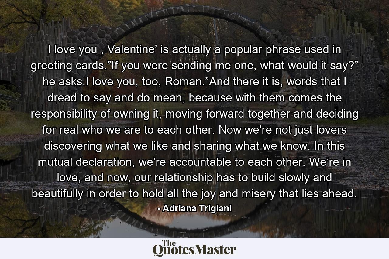 I love you , Valentine’ is actually a popular phrase used in greeting cards.”If you were sending me one, what would it say?” he asks.I love you, too, Roman.”And there it is, words that I dread to say and do mean, because with them comes the responsibility of owning it, moving forward together and deciding for real who we are to each other. Now we’re not just lovers discovering what we like and sharing what we know. In this mutual declaration, we’re accountable to each other. We’re in love, and now, our relationship has to build slowly and beautifully in order to hold all the joy and misery that lies ahead. - Quote by Adriana Trigiani