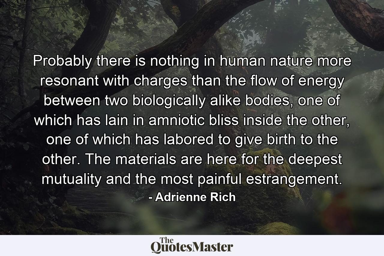 Probably there is nothing in human nature more resonant with charges than the flow of energy between two biologically alike bodies, one of which has lain in amniotic bliss inside the other, one of which has labored to give birth to the other. The materials are here for the deepest mutuality and the most painful estrangement. - Quote by Adrienne Rich