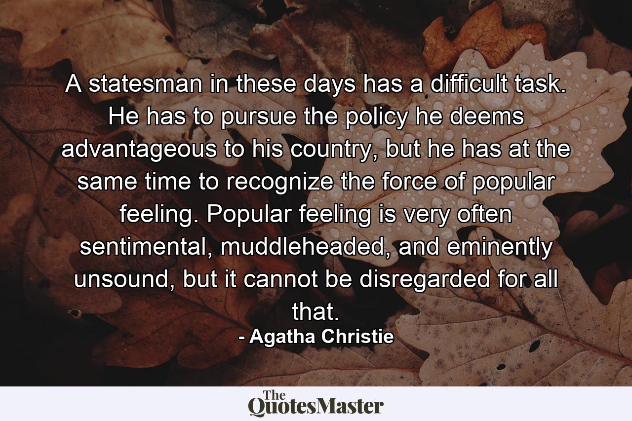 A statesman in these days has a difficult task. He has to pursue the policy he deems advantageous to his country, but he has at the same time to recognize the force of popular feeling. Popular feeling is very often sentimental, muddleheaded, and eminently unsound, but it cannot be disregarded for all that. - Quote by Agatha Christie