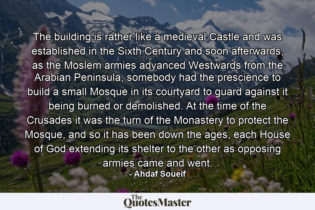 The building is rather like a medieval Castle and was established in the Sixth Century and soon afterwards, as the Moslem armies advanced Westwards from the Arabian Peninsula, somebody had the prescience to build a small Mosque in its courtyard to guard against it being burned or demolished. At the time of the Crusades it was the turn of the Monastery to protect the Mosque, and so it has been down the ages, each House of God extending its shelter to the other as opposing armies came and went. - Quote by Ahdaf Soueif