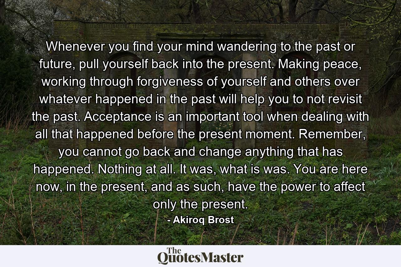 Whenever you find your mind wandering to the past or future, pull yourself back into the present. Making peace, working through forgiveness of yourself and others over whatever happened in the past will help you to not revisit the past. Acceptance is an important tool when dealing with all that happened before the present moment. Remember, you cannot go back and change anything that has happened. Nothing at all. It was, what is was. You are here now, in the present, and as such, have the power to affect only the present. - Quote by Akiroq Brost