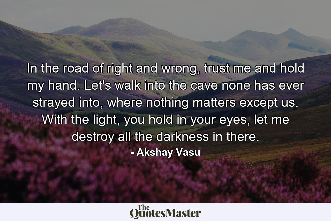 In the road of right and wrong, trust me and hold my hand. Let's walk into the cave none has ever strayed into, where nothing matters except us. With the light, you hold in your eyes, let me destroy all the darkness in there. - Quote by Akshay Vasu