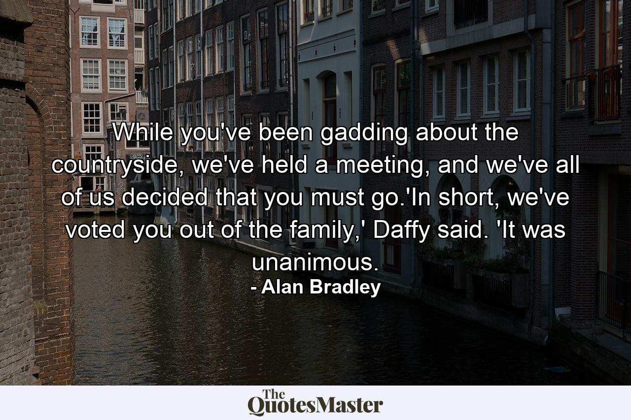 While you've been gadding about the countryside, we've held a meeting, and we've all of us decided that you must go.'In short, we've voted you out of the family,' Daffy said. 'It was unanimous. - Quote by Alan Bradley