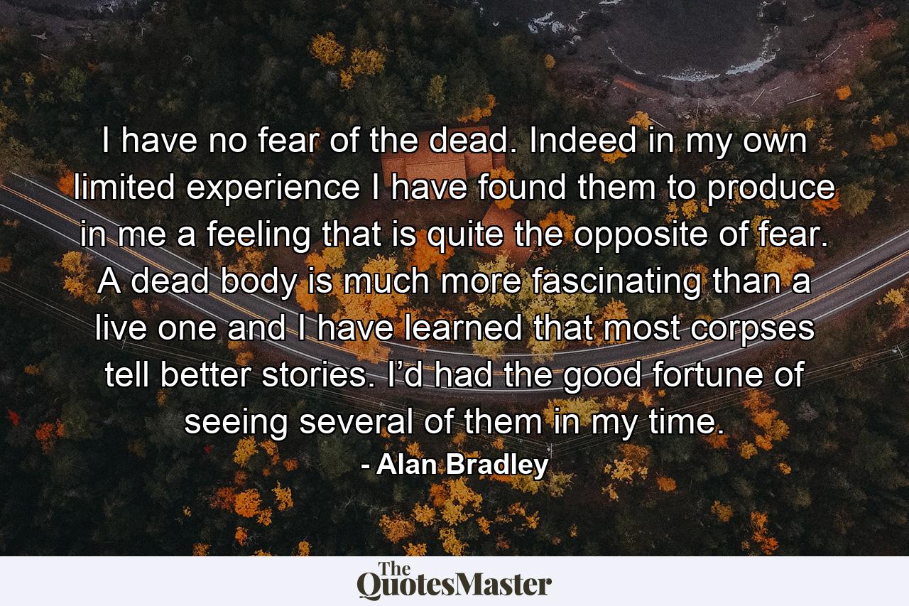 I have no fear of the dead. Indeed in my own limited experience I have found them to produce in me a feeling that is quite the opposite of fear. A dead body is much more fascinating than a live one and I have learned that most corpses tell better stories. I’d had the good fortune of seeing several of them in my time. - Quote by Alan Bradley