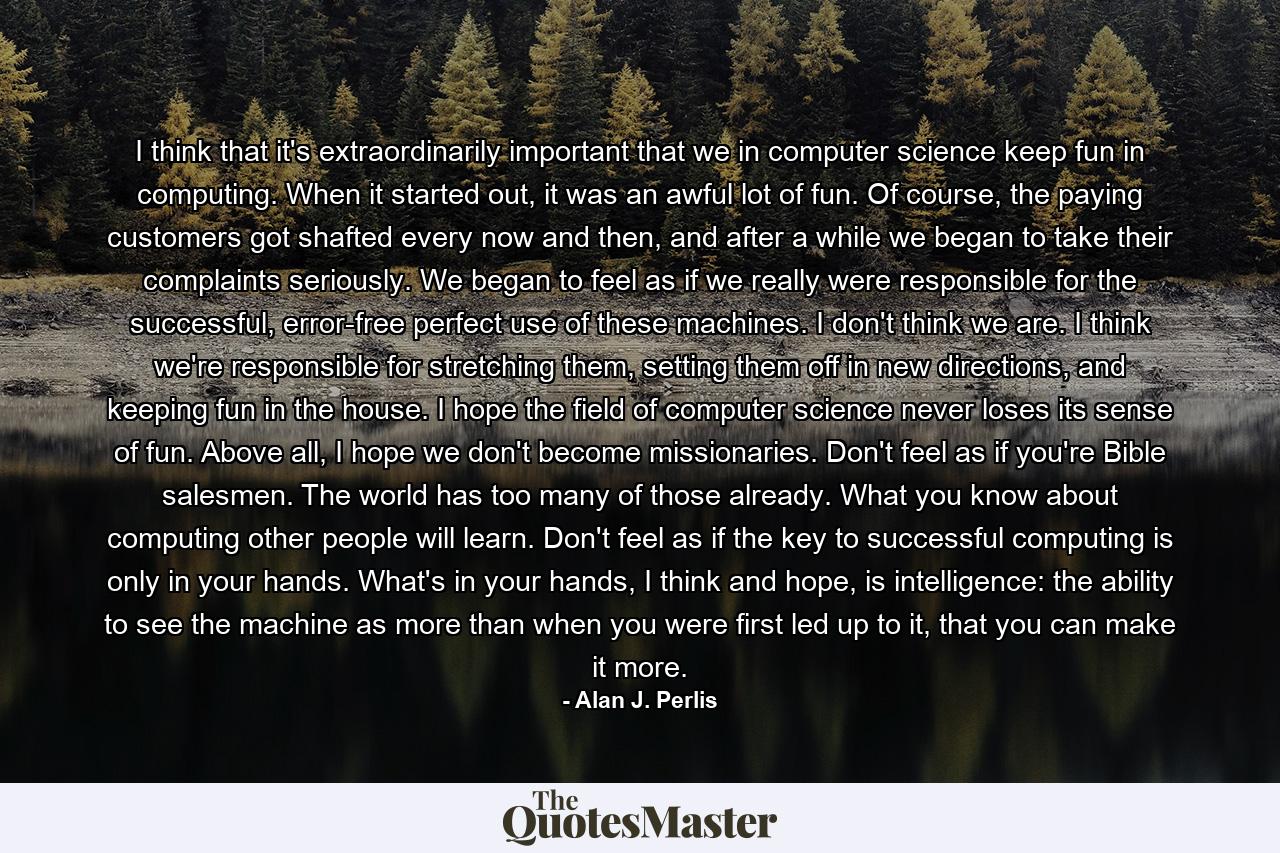 I think that it's extraordinarily important that we in computer science keep fun in computing. When it started out, it was an awful lot of fun. Of course, the paying customers got shafted every now and then, and after a while we began to take their complaints seriously. We began to feel as if we really were responsible for the successful, error-free perfect use of these machines. I don't think we are. I think we're responsible for stretching them, setting them off in new directions, and keeping fun in the house. I hope the field of computer science never loses its sense of fun. Above all, I hope we don't become missionaries. Don't feel as if you're Bible salesmen. The world has too many of those already. What you know about computing other people will learn. Don't feel as if the key to successful computing is only in your hands. What's in your hands, I think and hope, is intelligence: the ability to see the machine as more than when you were first led up to it, that you can make it more. - Quote by Alan J. Perlis