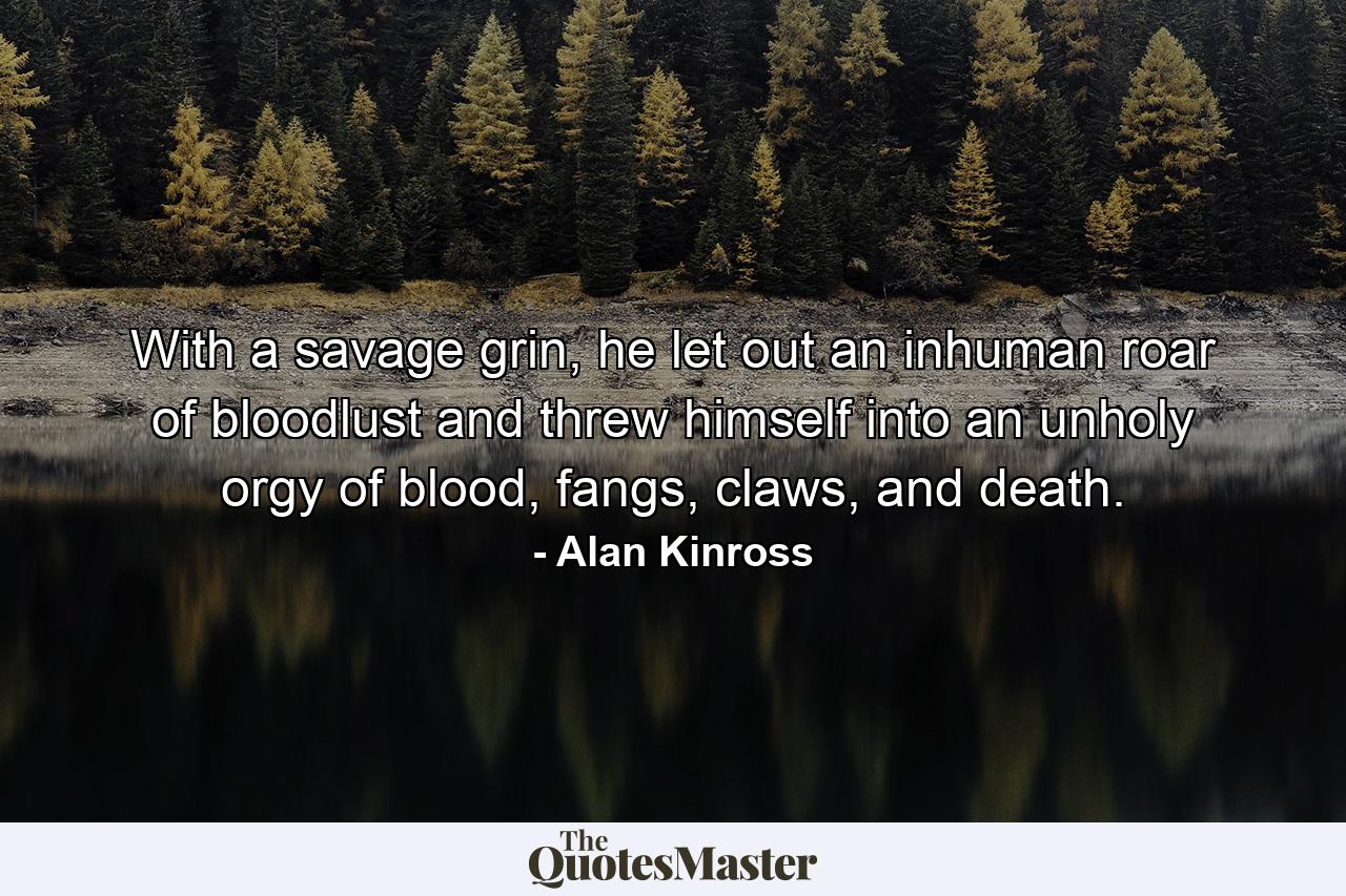 With a savage grin, he let out an inhuman roar of bloodlust and threw himself into an unholy orgy of blood, fangs, claws, and death. - Quote by Alan Kinross