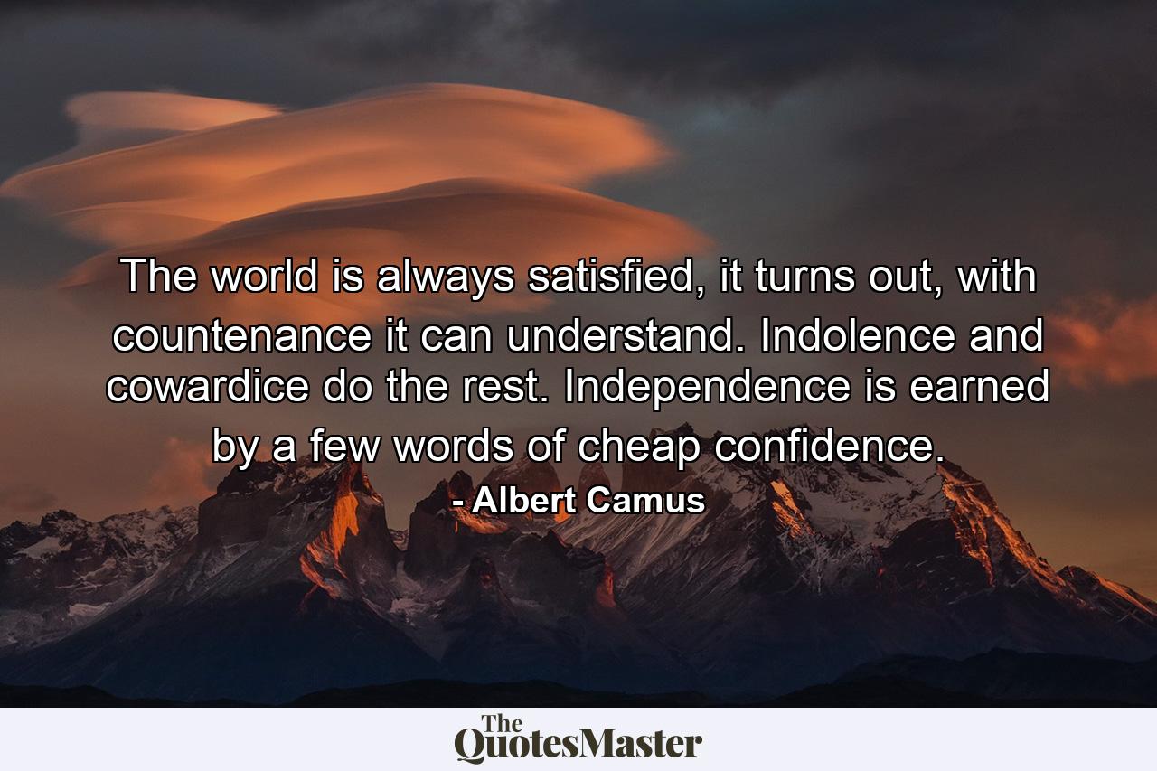 The world is always satisfied, it turns out, with countenance it can understand. Indolence and cowardice do the rest. Independence is earned by a few words of cheap confidence. - Quote by Albert Camus