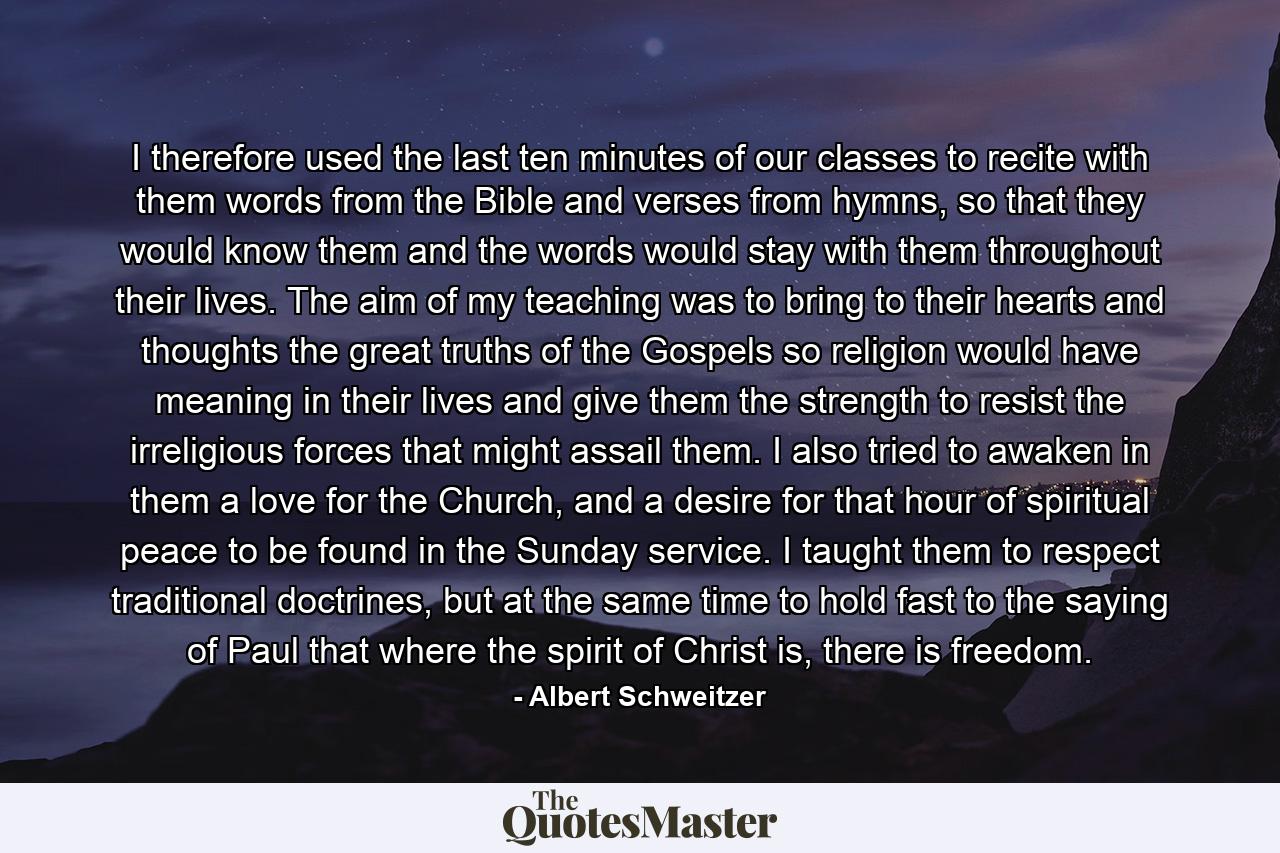 I therefore used the last ten minutes of our classes to recite with them words from the Bible and verses from hymns, so that they would know them and the words would stay with them throughout their lives. The aim of my teaching was to bring to their hearts and thoughts the great truths of the Gospels so religion would have meaning in their lives and give them the strength to resist the irreligious forces that might assail them. I also tried to awaken in them a love for the Church, and a desire for that hour of spiritual peace to be found in the Sunday service. I taught them to respect traditional doctrines, but at the same time to hold fast to the saying of Paul that where the spirit of Christ is, there is freedom. - Quote by Albert Schweitzer