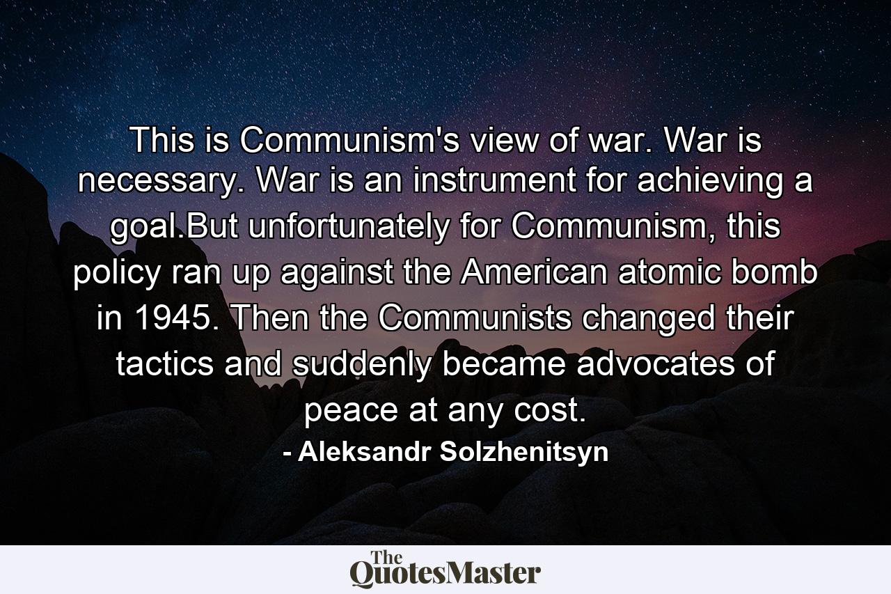 This is Communism's view of war. War is necessary. War is an instrument for achieving a goal.But unfortunately for Communism, this policy ran up against the American atomic bomb in 1945. Then the Communists changed their tactics and suddenly became advocates of peace at any cost. - Quote by Aleksandr Solzhenitsyn