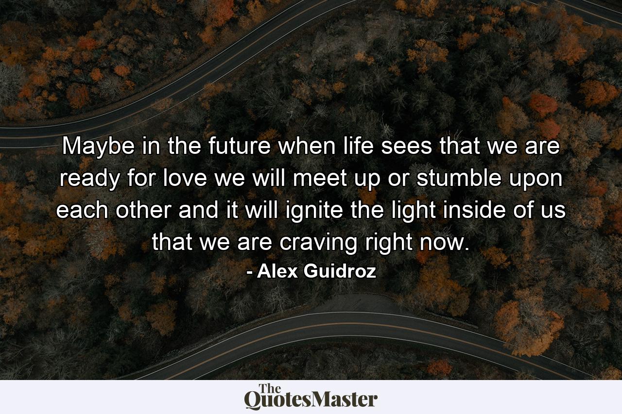 Maybe in the future when life sees that we are ready for love we will meet up or stumble upon each other and it will ignite the light inside of us that we are craving right now. - Quote by Alex Guidroz