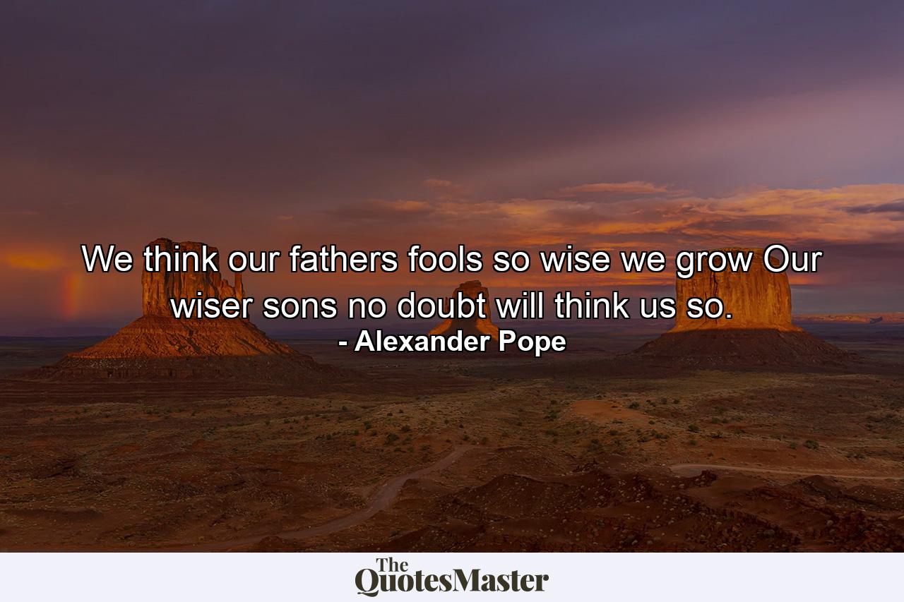 We think our fathers fools  so wise we grow  Our wiser sons  no doubt  will think us so. - Quote by Alexander Pope