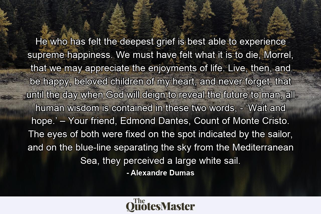 He who has felt the deepest grief is best able to experience supreme happiness. We must have felt what it is to die, Morrel, that we may appreciate the enjoyments of life. Live, then, and be happy, beloved children of my heart, and never forget, that until the day when God will deign to reveal the future to man, all human wisdom is contained in these two words, - ‘Wait and hope.’ – Your friend, Edmond Dantes, Count of Monte Cristo. The eyes of both were fixed on the spot indicated by the sailor, and on the blue-line separating the sky from the Mediterranean Sea, they perceived a large white sail. - Quote by Alexandre Dumas