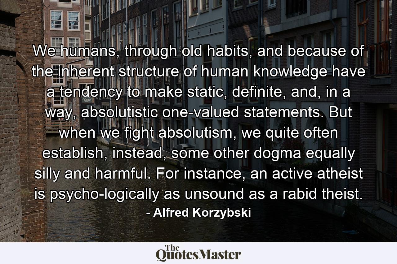 We humans, through old habits, and because of the inherent structure of human knowledge have a tendency to make static, definite, and, in a way, absolutistic one-valued statements. But when we fight absolutism, we quite often establish, instead, some other dogma equally silly and harmful. For instance, an active atheist is psycho-logically as unsound as a rabid theist. - Quote by Alfred Korzybski