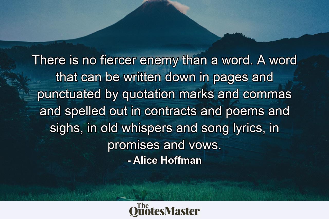 There is no fiercer enemy than a word. A word that can be written down in pages and punctuated by quotation marks and commas and spelled out in contracts and poems and sighs, in old whispers and song lyrics, in promises and vows. - Quote by Alice Hoffman