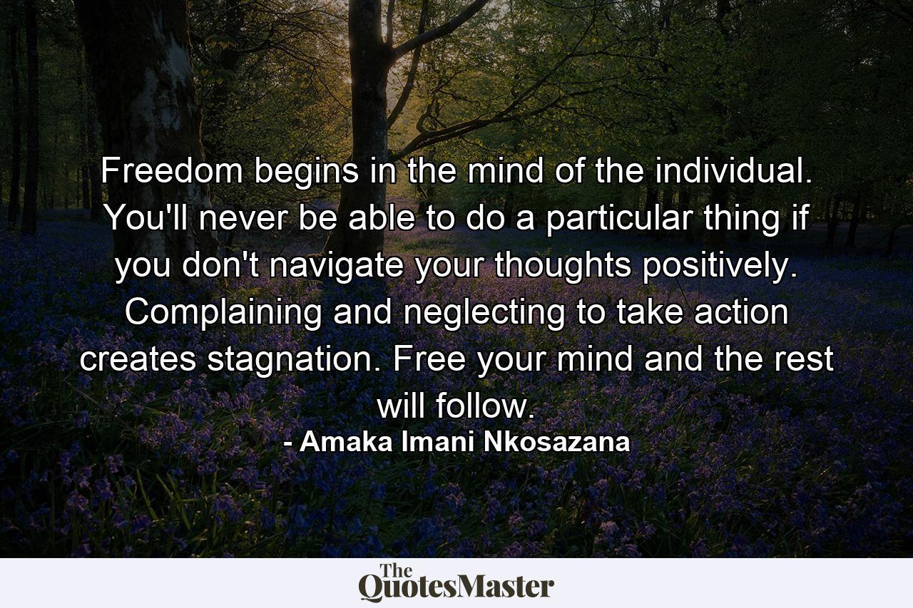 Freedom begins in the mind of the individual. You'll never be able to do a particular thing if you don't navigate your thoughts positively. Complaining and neglecting to take action creates stagnation. Free your mind and the rest will follow. - Quote by Amaka Imani Nkosazana