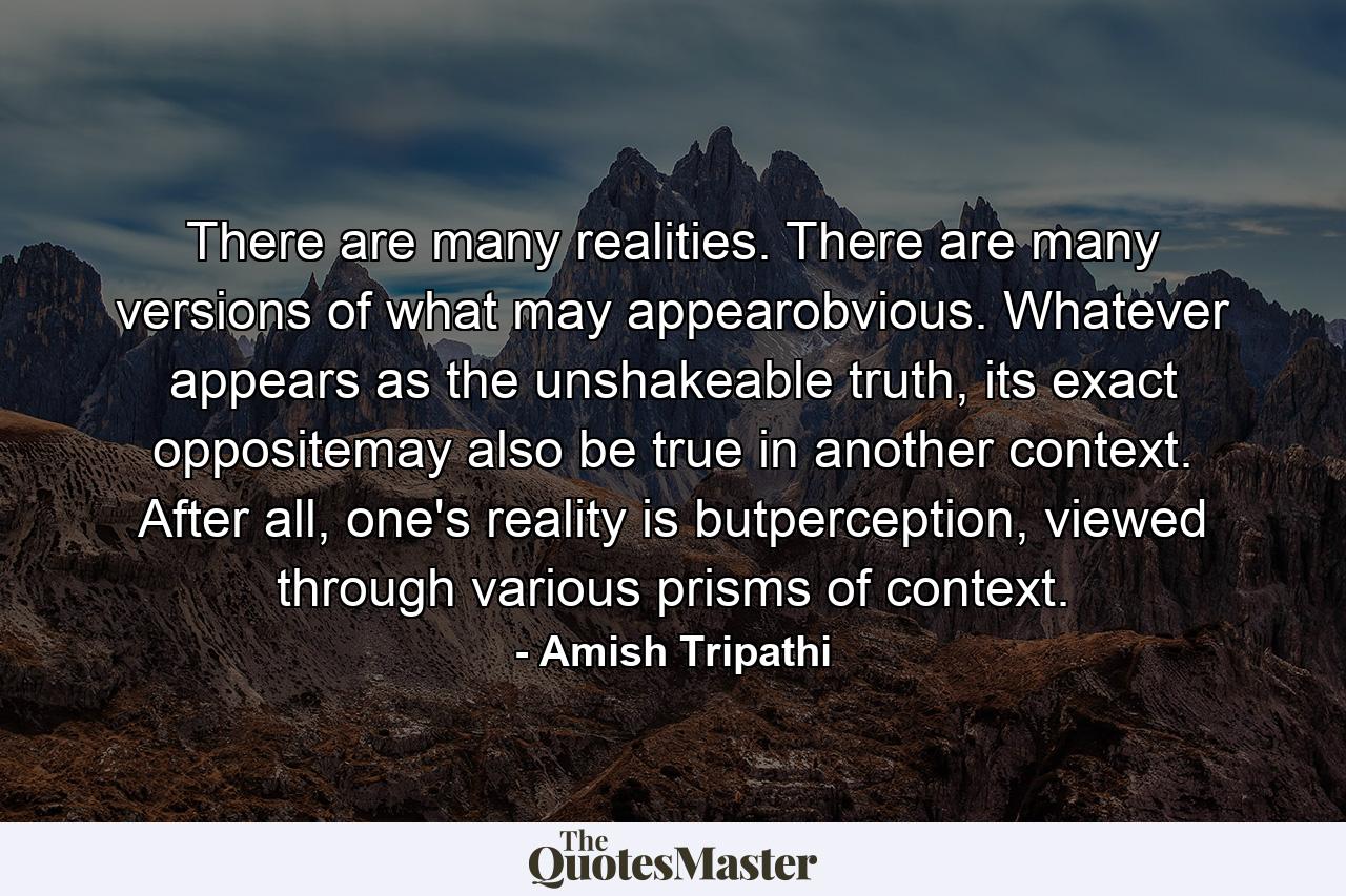 There are many realities. There are many versions of what may appearobvious. Whatever appears as the unshakeable truth, its exact oppositemay also be true in another context. After all, one's reality is butperception, viewed through various prisms of context. - Quote by Amish Tripathi