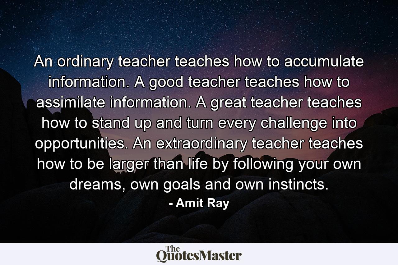 An ordinary teacher teaches how to accumulate information. A good teacher teaches how to assimilate information. A great teacher teaches how to stand up and turn every challenge into opportunities. An extraordinary teacher teaches how to be larger than life by following your own dreams, own goals and own instincts. - Quote by Amit Ray