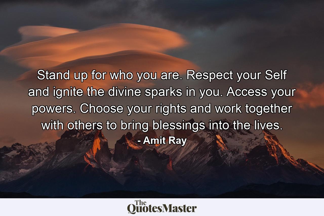 Stand up for who you are. Respect your Self and ignite the divine sparks in you. Access your powers. Choose your rights and work together with others to bring blessings into the lives. - Quote by Amit Ray