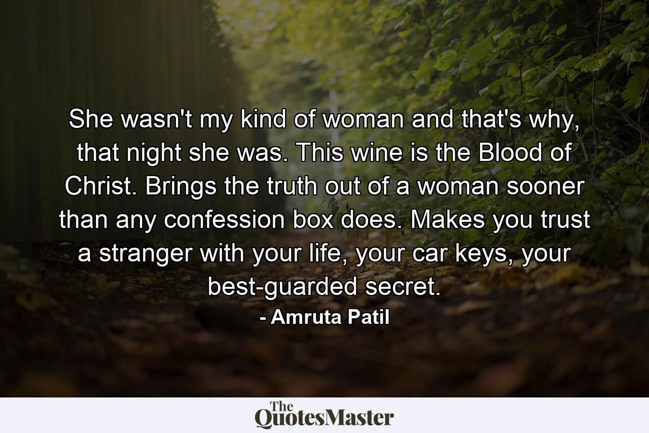 She wasn't my kind of woman and that's why, that night she was. This wine is the Blood of Christ. Brings the truth out of a woman sooner than any confession box does. Makes you trust a stranger with your life, your car keys, your best-guarded secret. - Quote by Amruta Patil