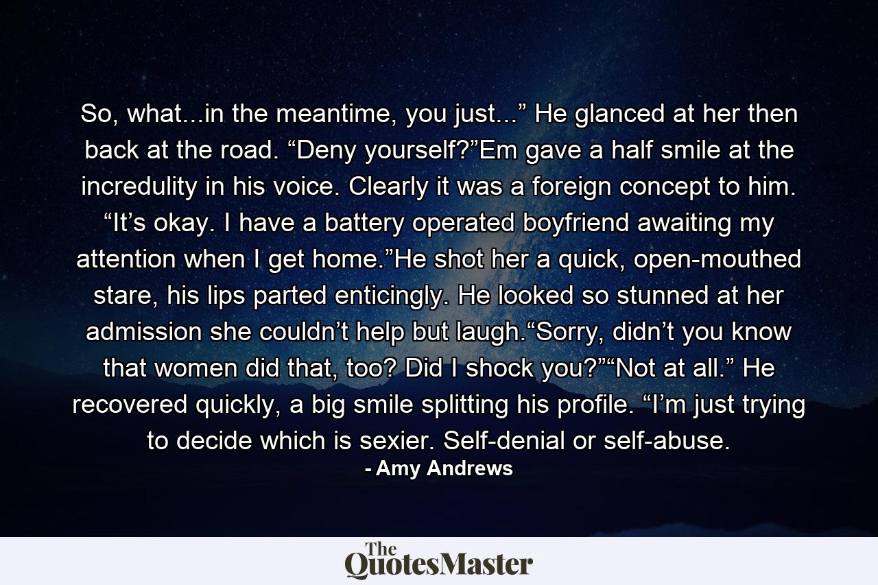 So, what...in the meantime, you just...” He glanced at her then back at the road. “Deny yourself?”Em gave a half smile at the incredulity in his voice. Clearly it was a foreign concept to him. “It’s okay. I have a battery operated boyfriend awaiting my attention when I get home.”He shot her a quick, open-mouthed stare, his lips parted enticingly. He looked so stunned at her admission she couldn’t help but laugh.“Sorry, didn’t you know that women did that, too? Did I shock you?”“Not at all.” He recovered quickly, a big smile splitting his profile. “I’m just trying to decide which is sexier. Self-denial or self-abuse. - Quote by Amy Andrews