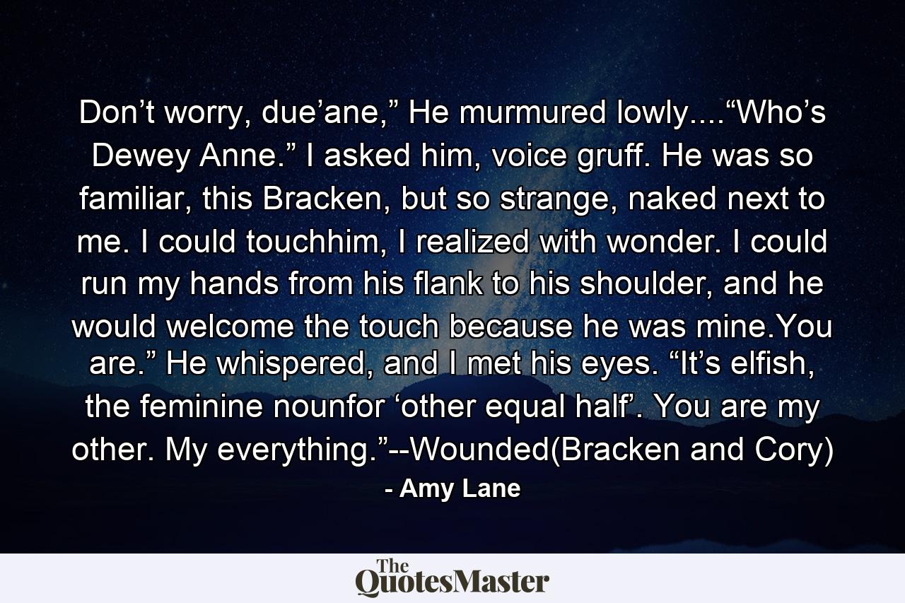 Don’t worry, due’ane,” He murmured lowly....“Who’s Dewey Anne.” I asked him, voice gruff. He was so familiar, this Bracken, but so strange, naked next to me. I could touchhim, I realized with wonder. I could run my hands from his flank to his shoulder, and he would welcome the touch because he was mine.You are.” He whispered, and I met his eyes. “It’s elfish, the feminine nounfor ‘other equal half’. You are my other. My everything.”--Wounded(Bracken and Cory) - Quote by Amy Lane