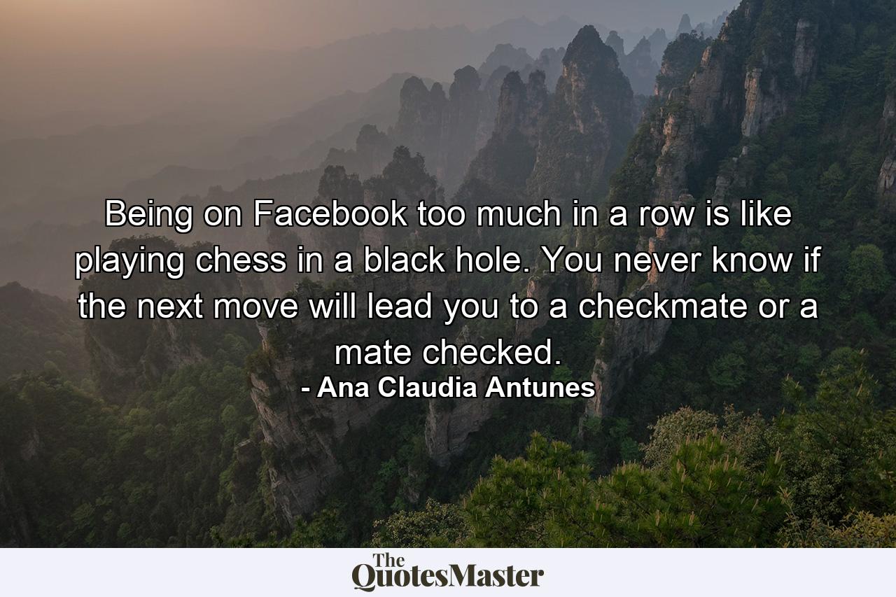 Being on Facebook too much in a row is like playing chess in a black hole. You never know if the next move will lead you to a checkmate or a mate checked. - Quote by Ana Claudia Antunes