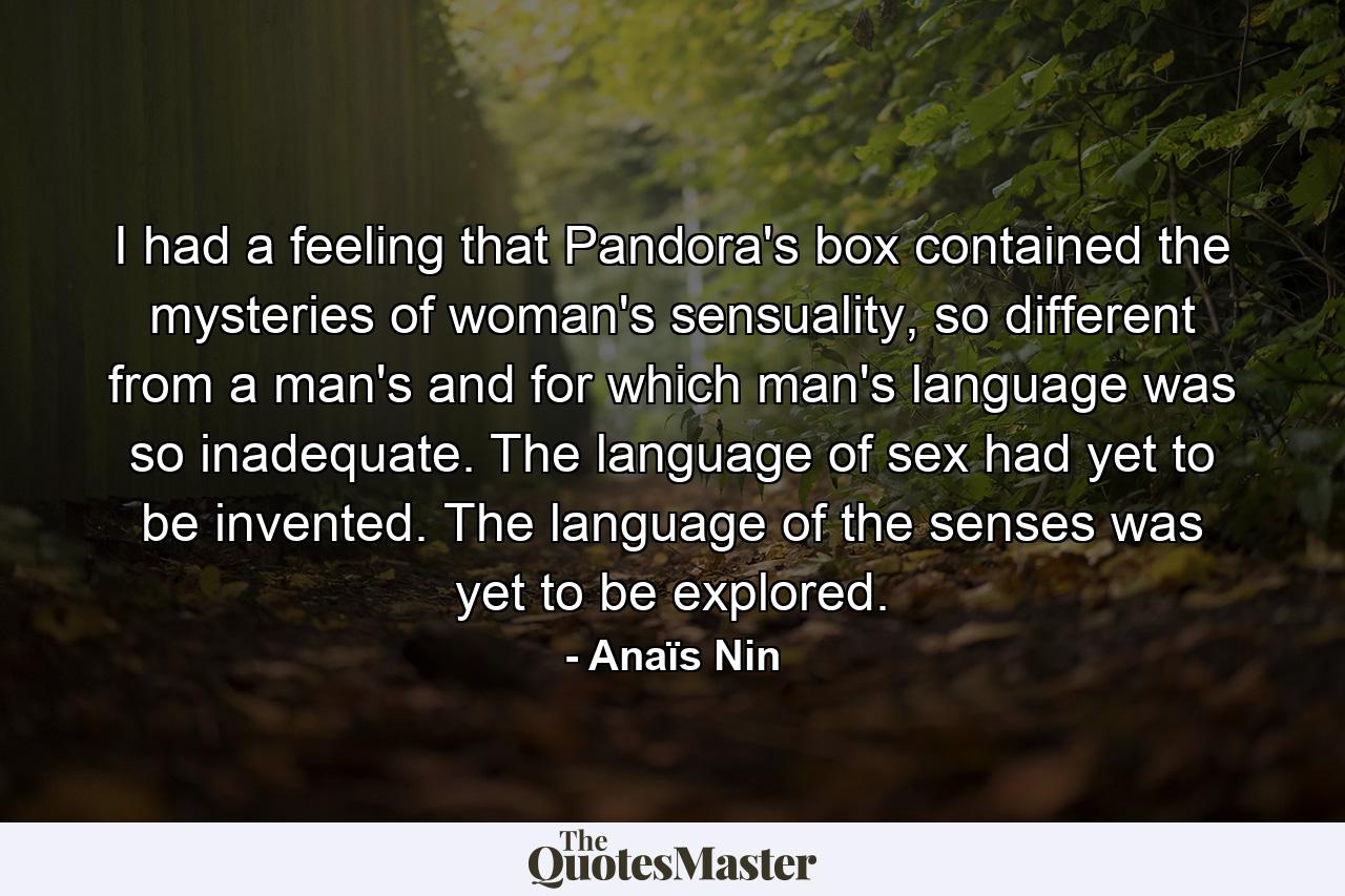 I had a feeling that Pandora's box contained the mysteries of woman's sensuality, so different from a man's and for which man's language was so inadequate. The language of sex had yet to be invented. The language of the senses was yet to be explored. - Quote by Anaïs Nin