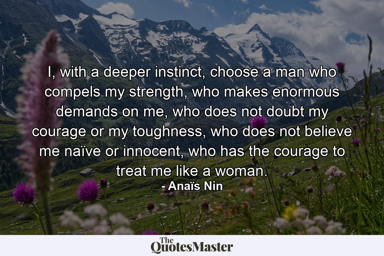 I, with a deeper instinct, choose a man who compels my strength, who makes enormous demands on me, who does not doubt my courage or my toughness, who does not believe me naïve or innocent, who has the courage to treat me like a woman. - Quote by Anaïs Nin