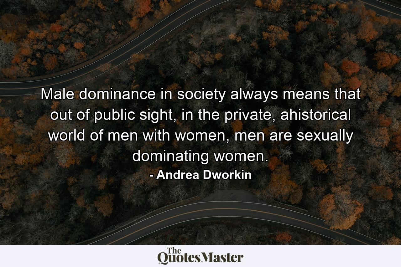 Male dominance in society always means that out of public sight, in the private, ahistorical world of men with women, men are sexually dominating women. - Quote by Andrea Dworkin