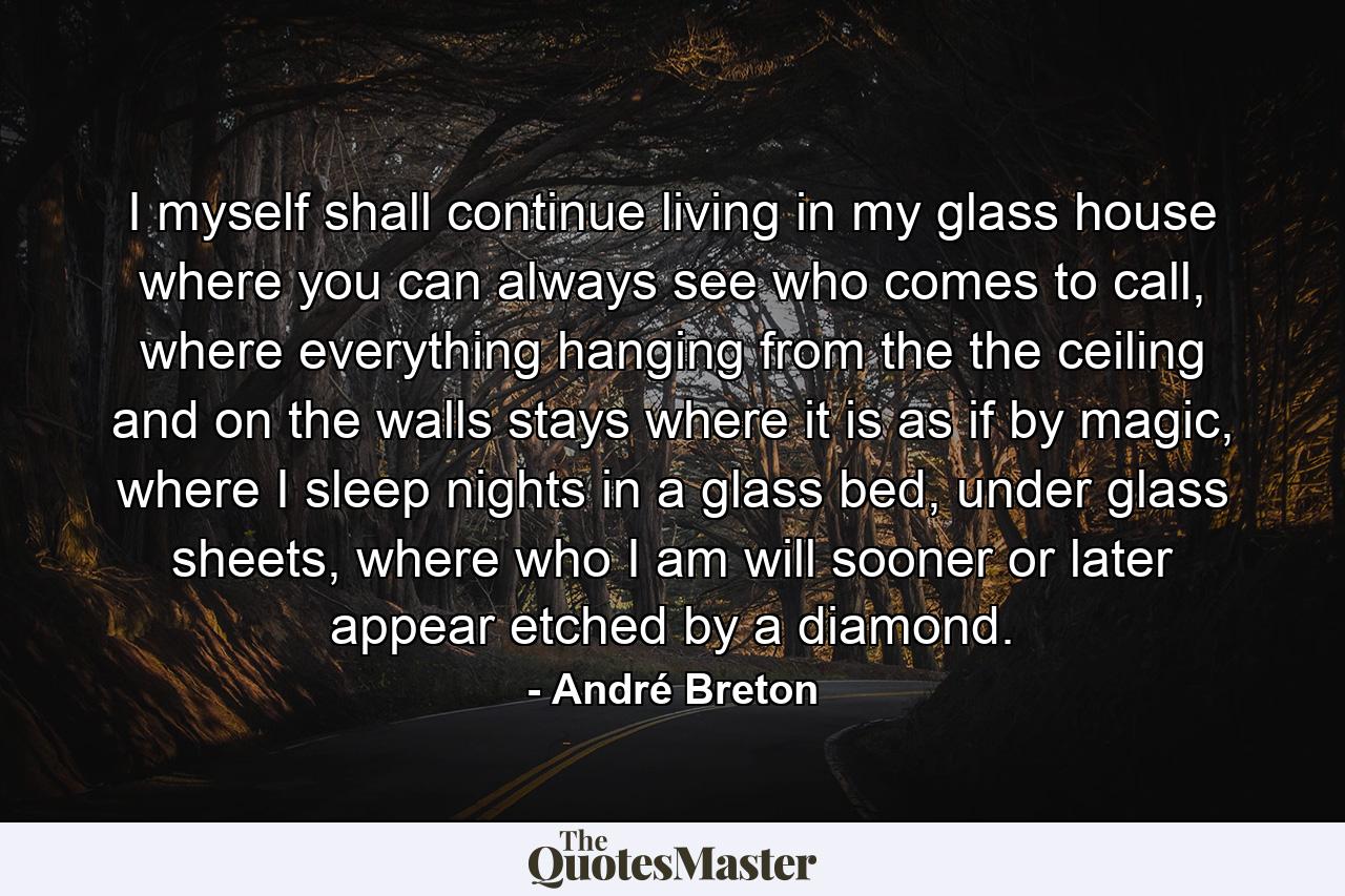 I myself shall continue living in my glass house where you can always see who comes to call, where everything hanging from the the ceiling and on the walls stays where it is as if by magic, where I sleep nights in a glass bed, under glass sheets, where who I am will sooner or later appear etched by a diamond. - Quote by André Breton