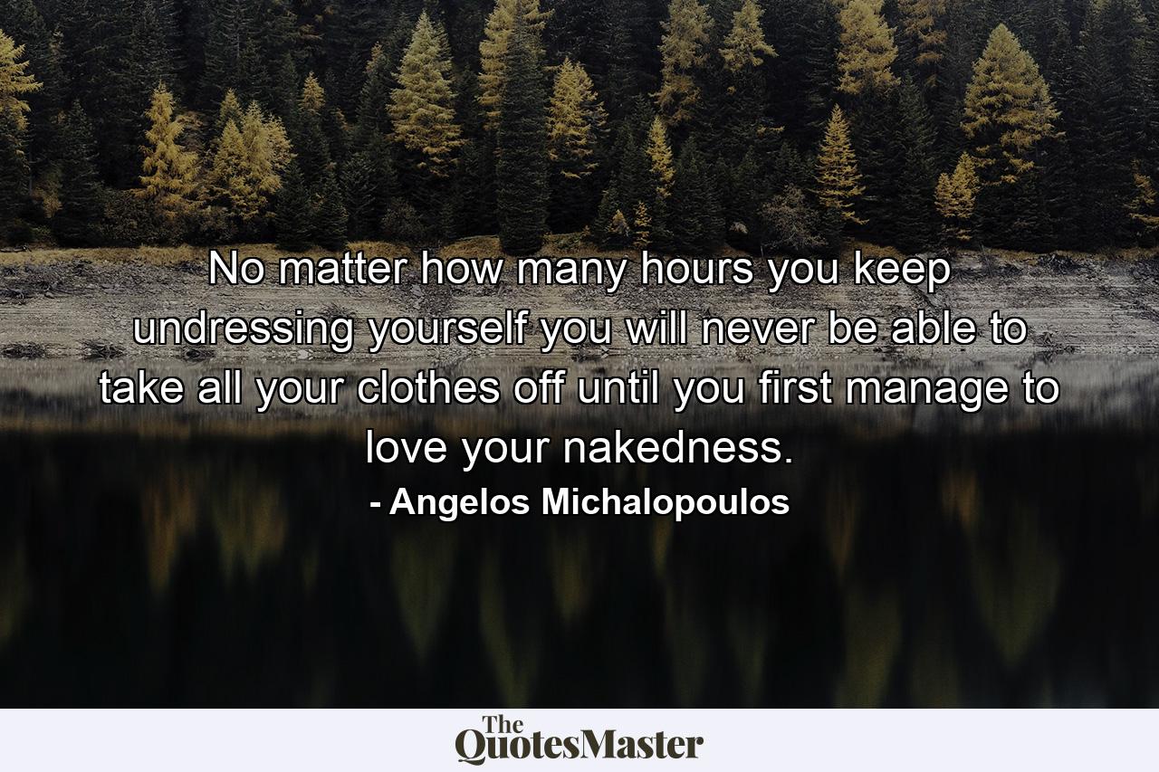 No matter how many hours you keep undressing yourself you will never be able to take all your clothes off until you first manage to love your nakedness. - Quote by Angelos Michalopoulos