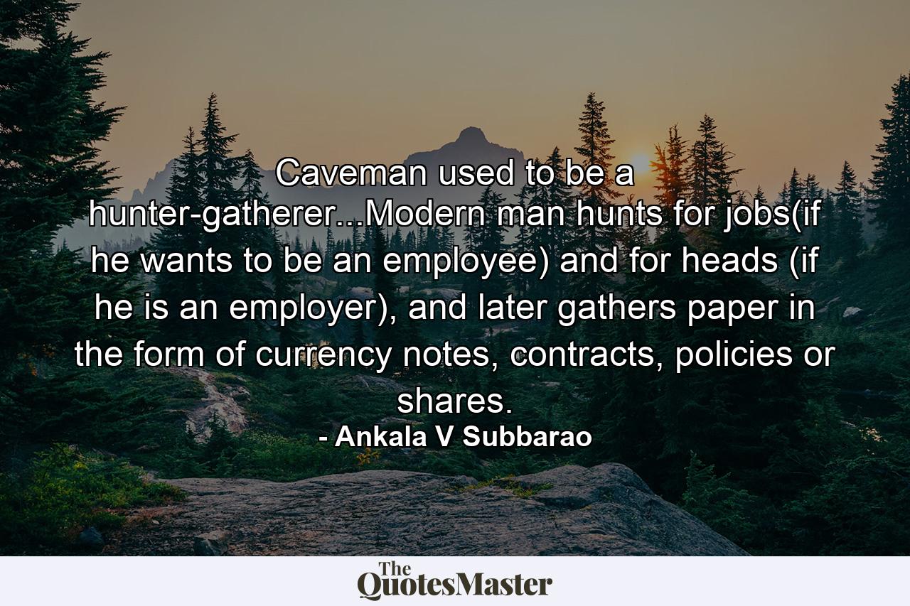 Caveman used to be a hunter-gatherer...Modern man hunts for jobs(if he wants to be an employee) and for heads (if he is an employer), and later gathers paper in the form of currency notes, contracts, policies or shares. - Quote by Ankala V Subbarao