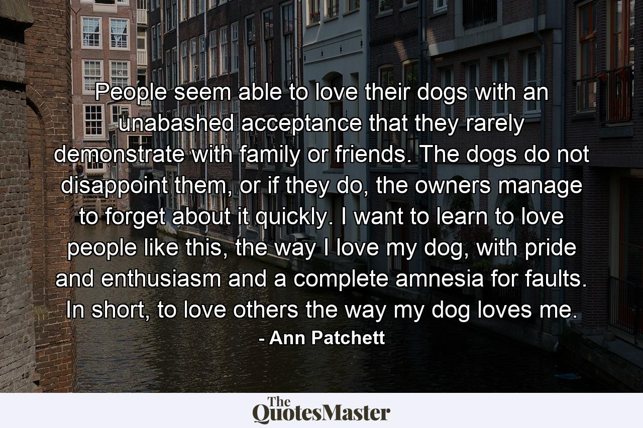 People seem able to love their dogs with an unabashed acceptance that they rarely demonstrate with family or friends. The dogs do not disappoint them, or if they do, the owners manage to forget about it quickly. I want to learn to love people like this, the way I love my dog, with pride and enthusiasm and a complete amnesia for faults. In short, to love others the way my dog loves me. - Quote by Ann Patchett