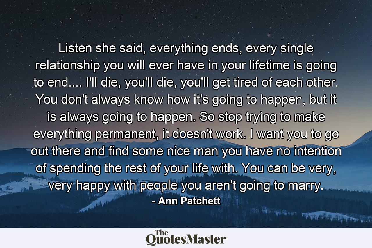 Listen she said, everything ends, every single relationship you will ever have in your lifetime is going to end.... I'll die, you'll die, you'll get tired of each other. You don't always know how it's going to happen, but it is always going to happen. So stop trying to make everything permanent, it doesn't work. I want you to go out there and find some nice man you have no intention of spending the rest of your life with. You can be very, very happy with people you aren't going to marry. - Quote by Ann Patchett