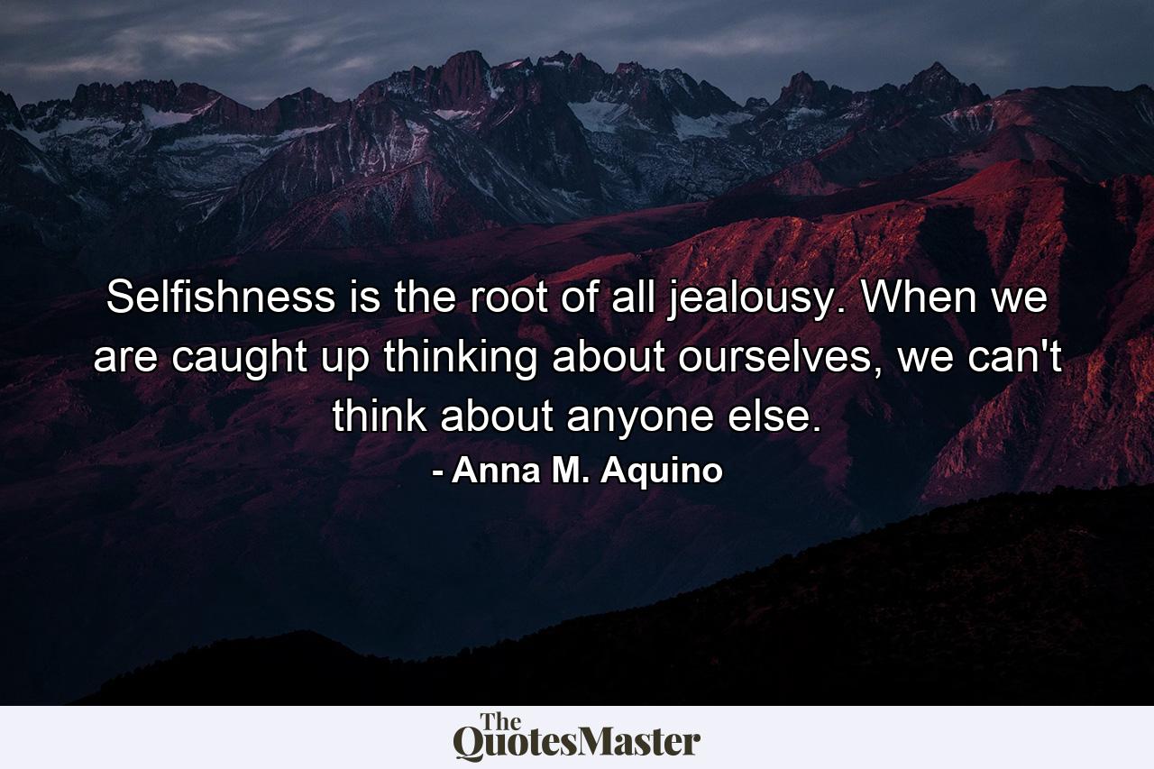 Selfishness is the root of all jealousy. When we are caught up thinking about ourselves, we can't think about anyone else. - Quote by Anna M. Aquino