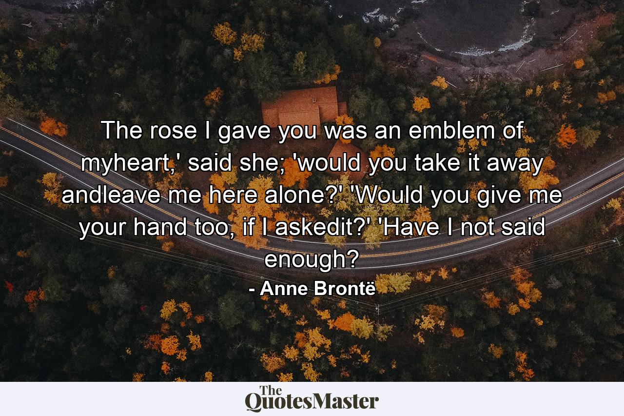 The rose I gave you was an emblem of myheart,' said she; 'would you take it away andleave me here alone?' 'Would you give me your hand too, if I askedit?' 'Have I not said enough? - Quote by Anne Brontë