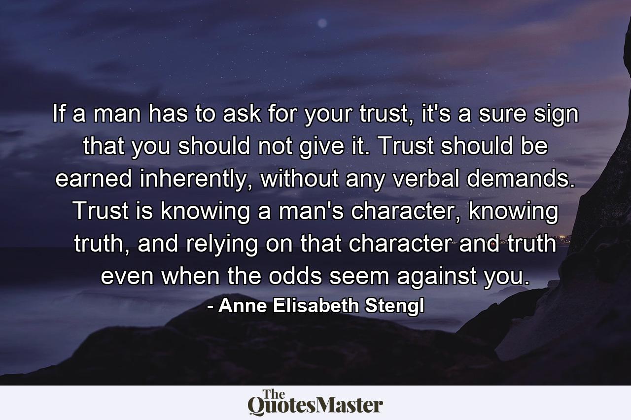 If a man has to ask for your trust, it's a sure sign that you should not give it. Trust should be earned inherently, without any verbal demands. Trust is knowing a man's character, knowing truth, and relying on that character and truth even when the odds seem against you. - Quote by Anne Elisabeth Stengl