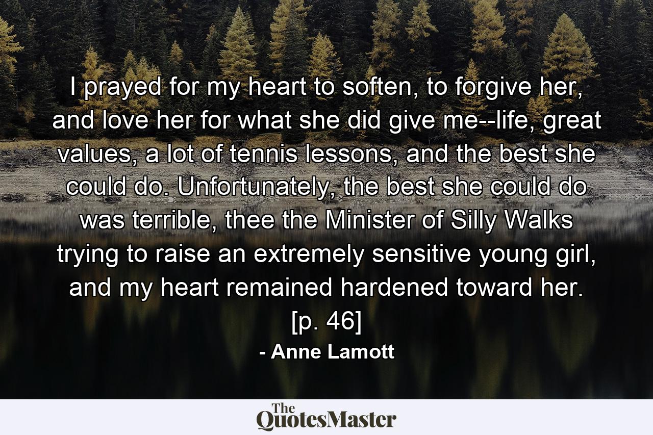 I prayed for my heart to soften, to forgive her, and love her for what she did give me--life, great values, a lot of tennis lessons, and the best she could do. Unfortunately, the best she could do was terrible, thee the Minister of Silly Walks trying to raise an extremely sensitive young girl, and my heart remained hardened toward her. [p. 46] - Quote by Anne Lamott