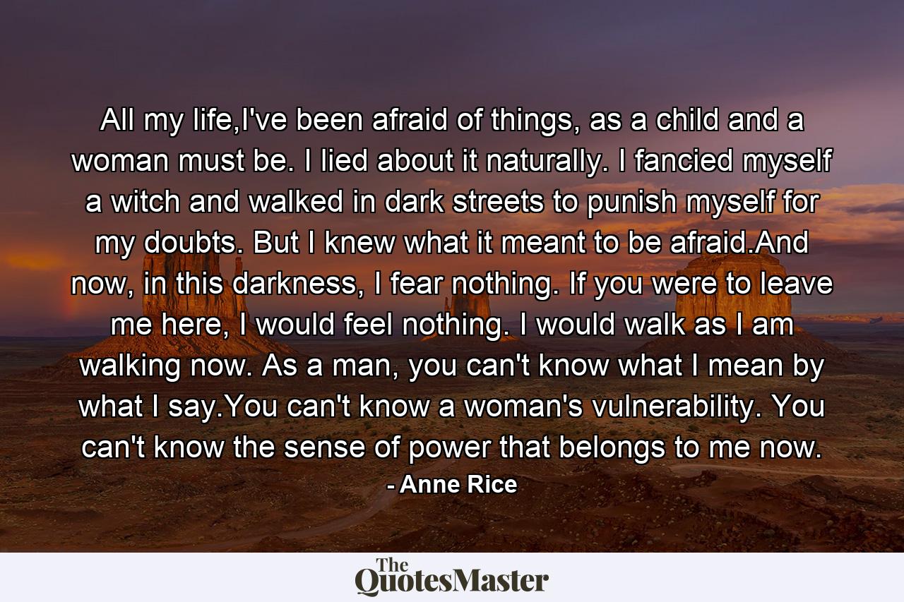 All my life,I've been afraid of things, as a child and a woman must be. I lied about it naturally. I fancied myself a witch and walked in dark streets to punish myself for my doubts. But I knew what it meant to be afraid.And now, in this darkness, I fear nothing. If you were to leave me here, I would feel nothing. I would walk as I am walking now. As a man, you can't know what I mean by what I say.You can't know a woman's vulnerability. You can't know the sense of power that belongs to me now. - Quote by Anne Rice