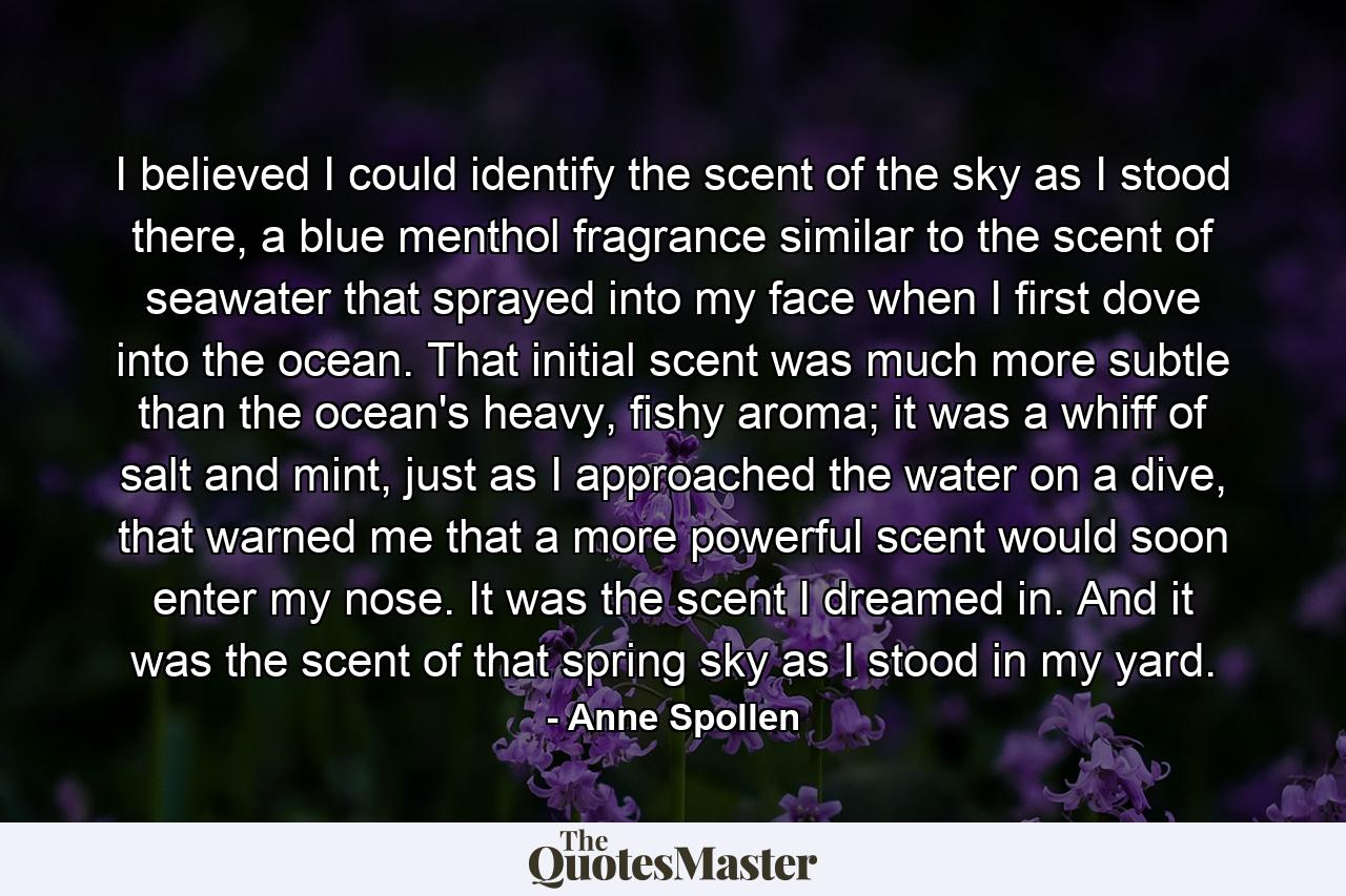 I believed I could identify the scent of the sky as I stood there, a blue menthol fragrance similar to the scent of seawater that sprayed into my face when I first dove into the ocean. That initial scent was much more subtle than the ocean's heavy, fishy aroma; it was a whiff of salt and mint, just as I approached the water on a dive, that warned me that a more powerful scent would soon enter my nose. It was the scent I dreamed in. And it was the scent of that spring sky as I stood in my yard. - Quote by Anne Spollen